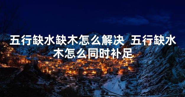 五行缺水缺木怎么解决  五行缺水木怎么同时补足